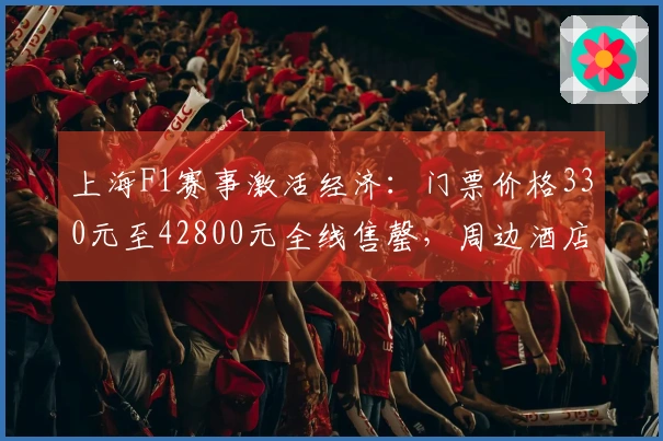 上海F1赛事激活经济：门票价格330元至42800元全线售罄，周边酒店一房难觅