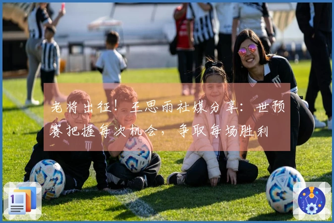 老将出征！王思雨社媒分享：世预赛把握每次机会，争取每场胜利