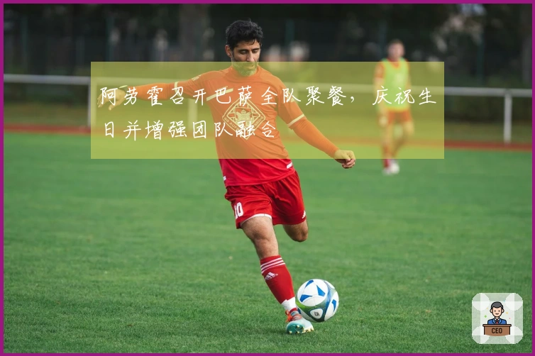阿劳霍召开巴萨全队聚餐，庆祝生日并增强团队融合