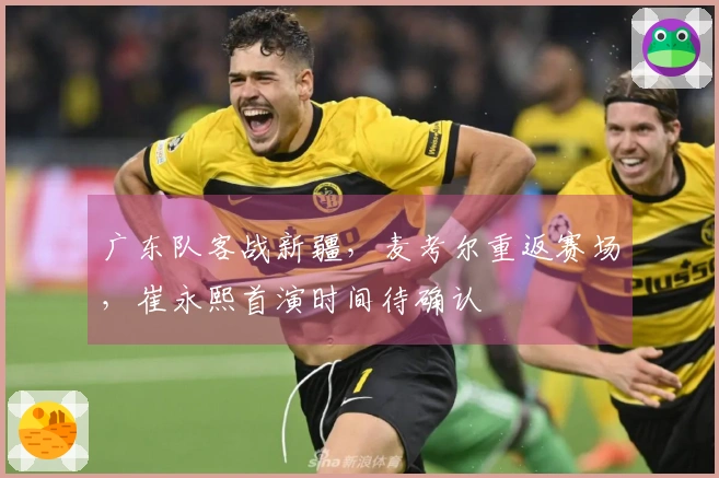 广东队客战新疆，麦考尔重返赛场，崔永熙首演时间待确认