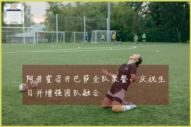 阿劳霍召开巴萨全队聚餐，庆祝生日并增强团队融合