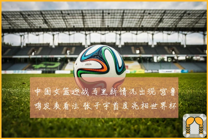 中国女篮迎战马里新情况出现 宫鲁鸣发表看法 张子宇首度亮相世界杯