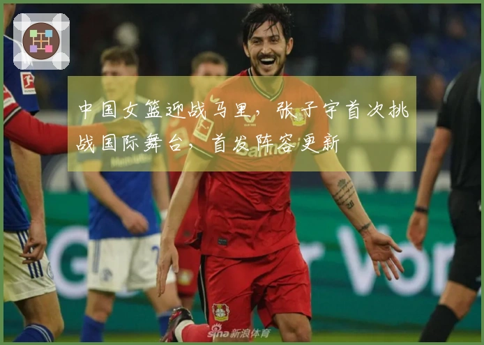中国女篮迎战马里，张子宇首次挑战国际舞台，首发阵容更新