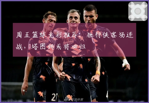 周五篮球竞彩推荐：独行侠客场连战，塔图姆或将回归
