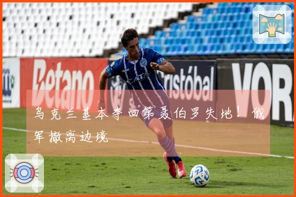 乌克兰基本夺回第聂伯罗失地！俄军撤离边境