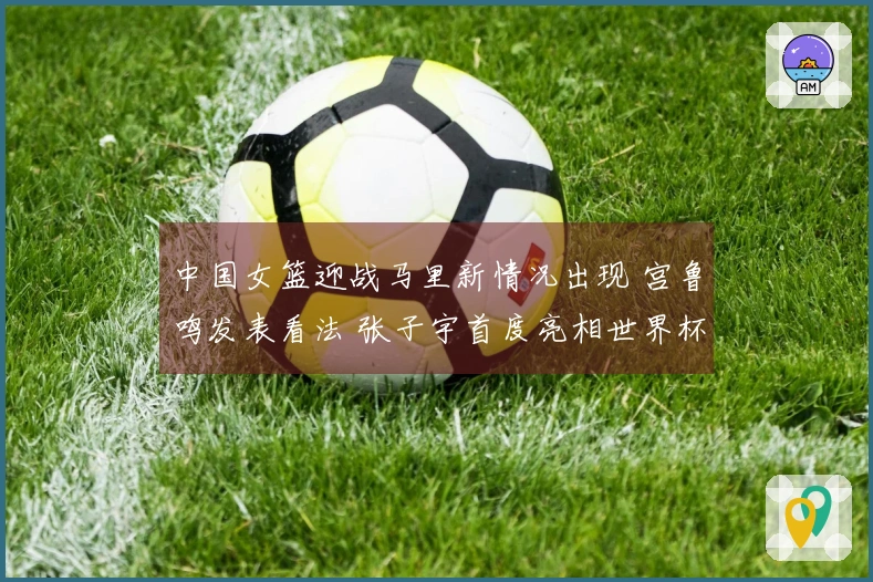 中国女篮迎战马里新情况出现 宫鲁鸣发表看法 张子宇首度亮相世界杯