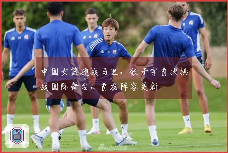 中国女篮迎战马里，张子宇首次挑战国际舞台，首发阵容更新
