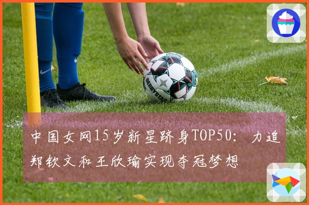 中国女网15岁新星跻身TOP50：力追郑钦文和王欣瑜实现夺冠梦想