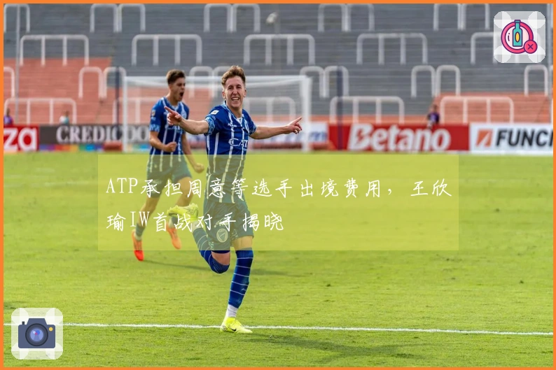 ATP承担周意等选手出境费用，王欣瑜IW首战对手揭晓