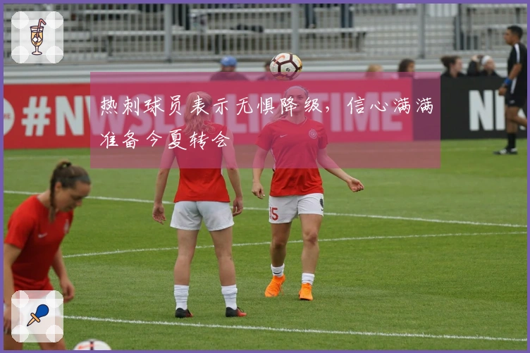 热刺球员表示无惧降级，信心满满准备今夏转会