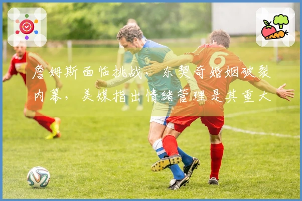 詹姆斯面临挑战，东契奇婚姻破裂内幕，美媒指出情绪管理是其重大短板