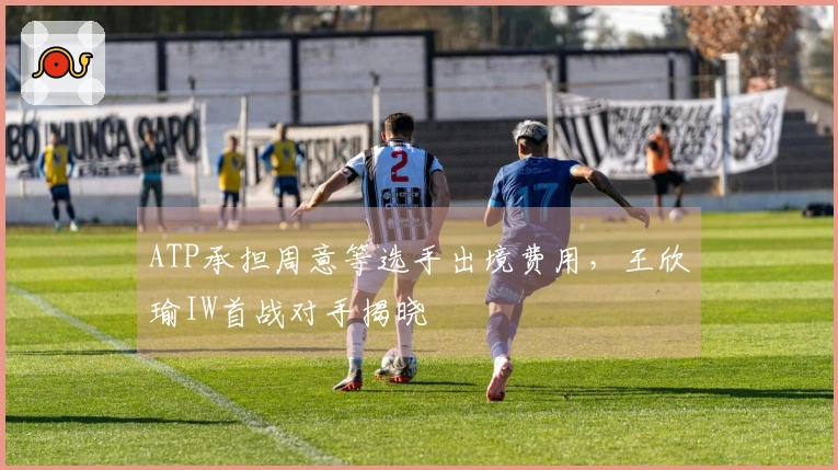 ATP承担周意等选手出境费用，王欣瑜IW首战对手揭晓